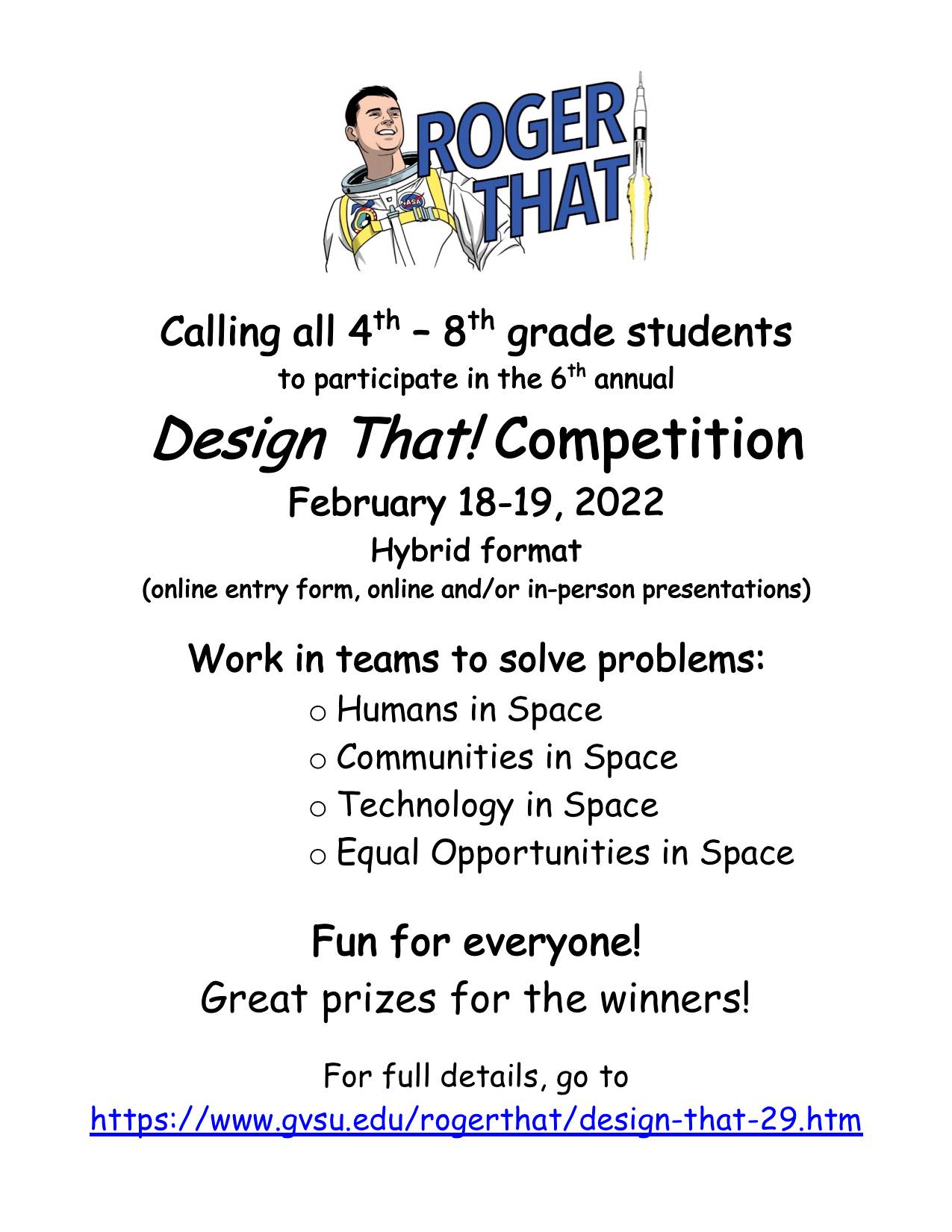 Calling all 4th &#8211; 8th grade students to participate in the 6th annual Design That! Competition February 18-19, 2022 Hybrid format  (online entry form, online and/or in-person presentations)  Work in teams to solve problems: o	Humans in Space o	Communities in Space o	Technology in Space o	Equal Opportunities in Space Fun for everyone! Great prizes for the winners! For full details, go to https://www.gvsu.edu/rogerthat/design-that-29.htm